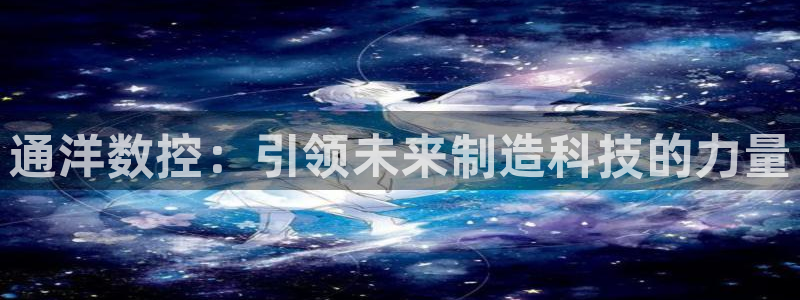 天辰娱乐 . 鱼刺：通洋数控：引领未来制造科技的力量