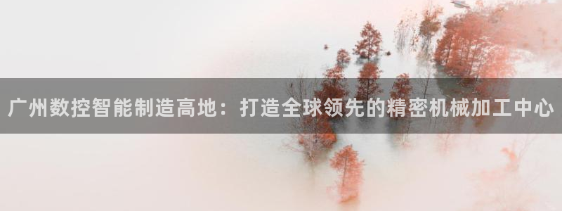 天辰说娱乐：广州数控智能制造高地：打造全球领先的精密机械加工中心